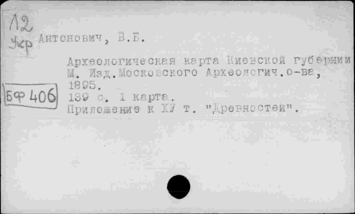 ﻿
Антонович>
В. Б.

Археологическая карта Киевской губернии М. Изд.Московского Археология, о-ве, 1895/ 139 с. 1 карте.
Приложение к X/ т. "древностей".